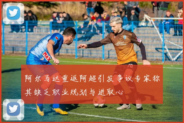 阿尔马达重返阿超引发争议专家称其缺乏职业规划与进取心