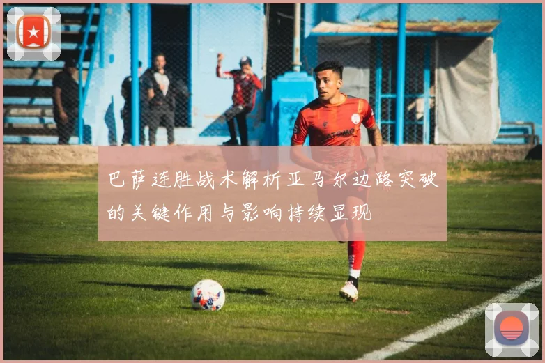 巴萨连胜战术解析亚马尔边路突破的关键作用与影响持续显现