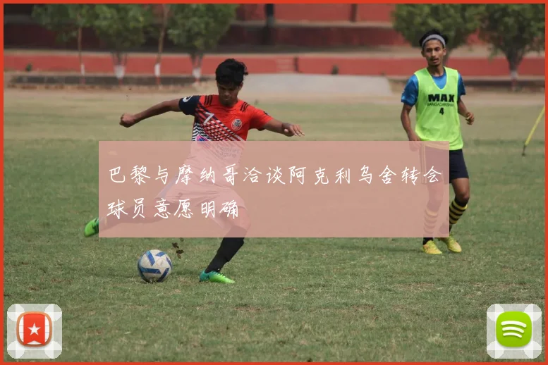 巴黎与摩纳哥洽谈阿克利乌舍转会球员意愿明确