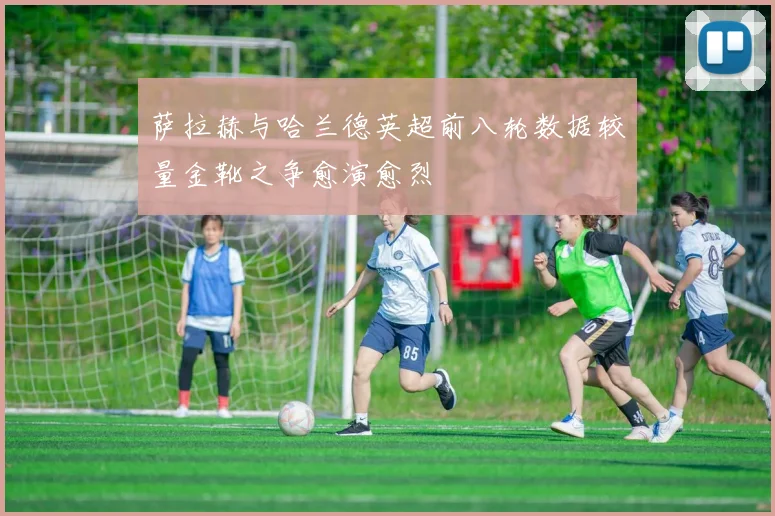 萨拉赫与哈兰德英超前八轮数据较量金靴之争愈演愈烈